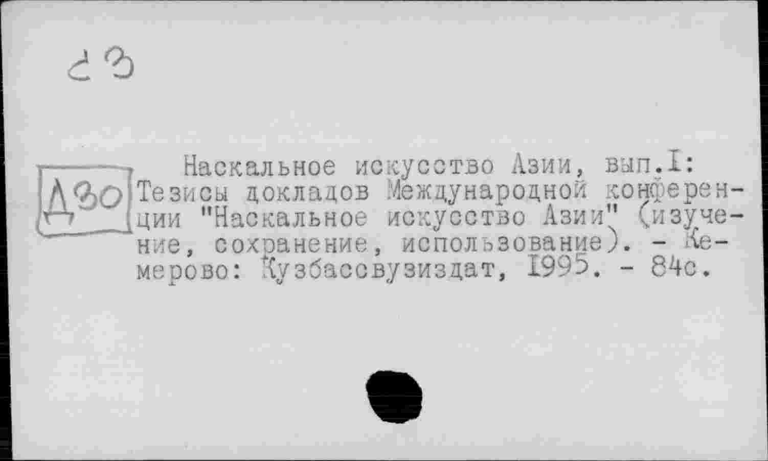 ﻿Наскальное искусство Азии, вып.1: Тезисы докладов Международной конференции ’’Наскальное искусство Азии" (изучение, сохранение, использование). - Кемерово: Кузбассвузиздат, 1995. - 84с.